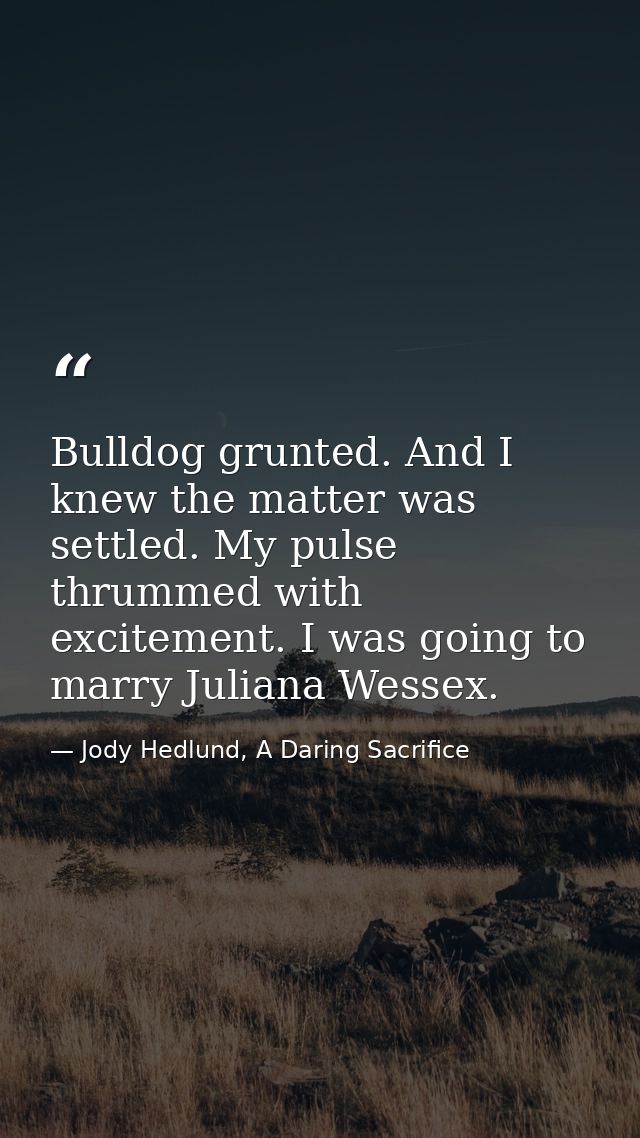 Bulldog grunted. And I knew the matter was settled. My pulse thrummed with excitement. I was going to marry Juliana Wess — Jody Hedlund, A Daring Sacrifice