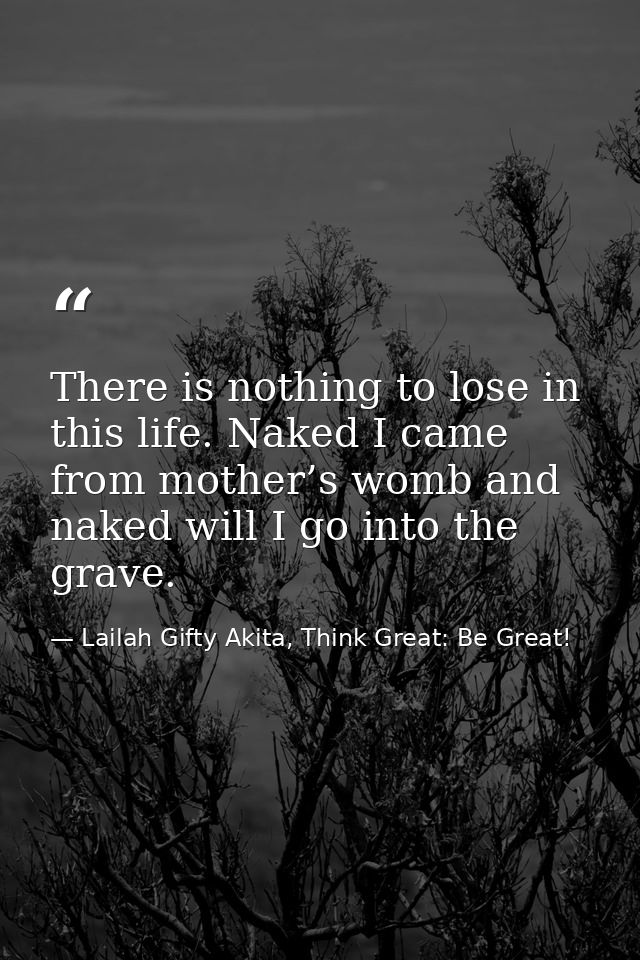 There is nothing to lose in this life. Naked I came from mother’s womb and naked will I go into the grave. — Lailah Gifty Akita, Think Great: Be Great!