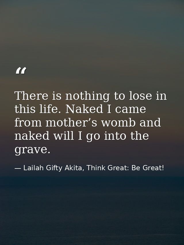 There is nothing to lose in this life. Naked I came from mother’s womb and naked will I go into the grave. — Lailah Gifty Akita, Think Great: Be Great!