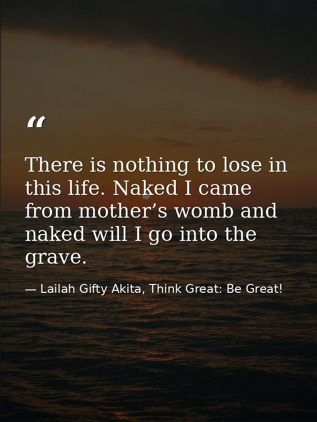 There is nothing to lose in this life. Naked I came from mother’s womb and naked will I go into the grave. — Lailah Gifty Akita, Think Great: Be Great!