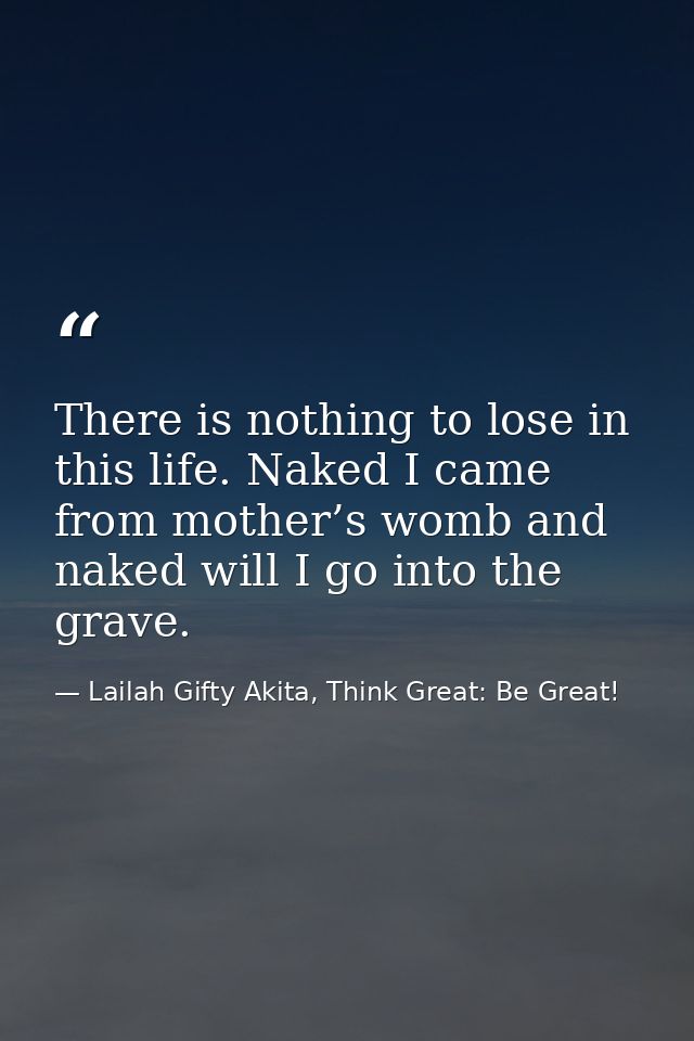 There is nothing to lose in this life. Naked I came from mother’s womb and naked will I go into the grave. — Lailah Gifty Akita, Think Great: Be Great!