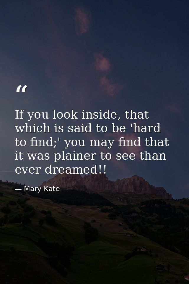 If you look inside, that which is said to be 'hard to find;' you may find that it was plainer to see than ever dreamed!! — Mary Kate