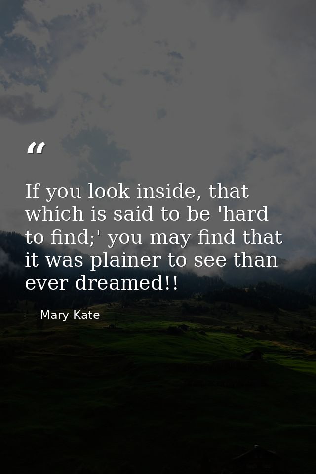 If you look inside, that which is said to be 'hard to find;' you may find that it was plainer to see than ever dreamed!! — Mary Kate
