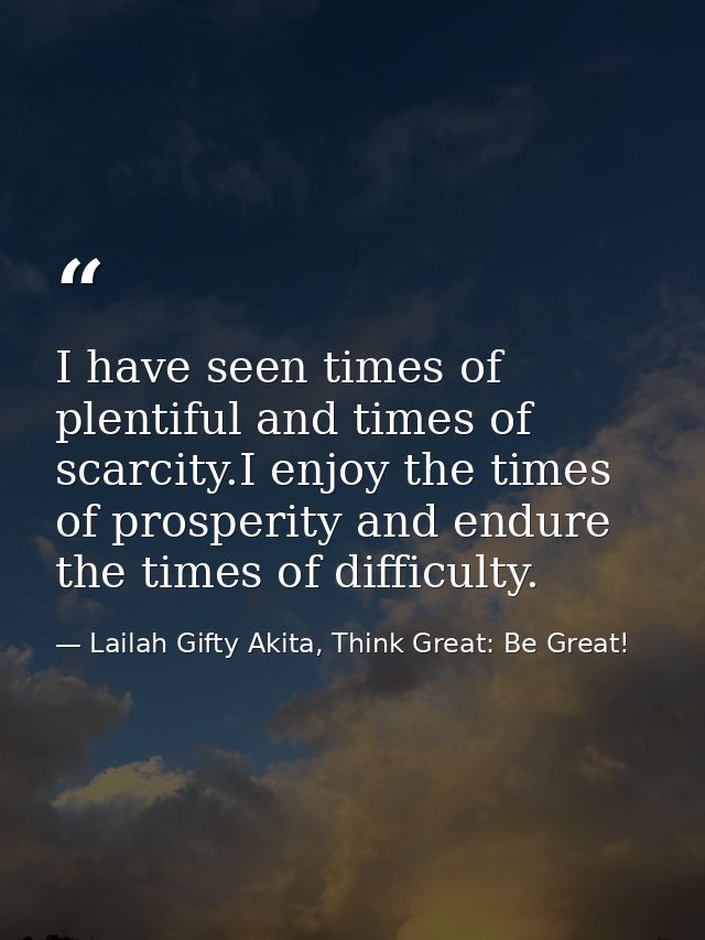 I have seen times of plentiful and times of scarcity.I enjoy the times of prosperity and endure the times of difficulty. — Lailah Gifty Akita, Think Great: Be Great!