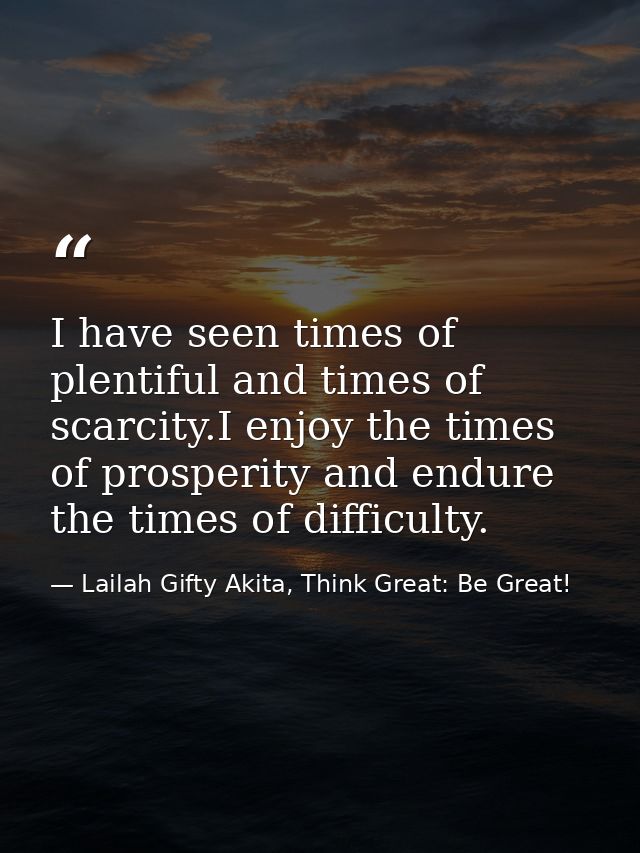 I have seen times of plentiful and times of scarcity.I enjoy the times of prosperity and endure the times of difficulty. — Lailah Gifty Akita, Think Great: Be Great!