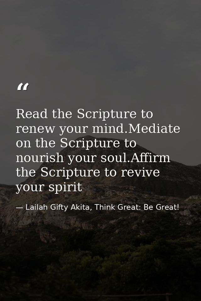 Read the Scripture to renew your mind.Mediate on the Scripture to nourish your soul.Affirm the Scripture to revive your  — Lailah Gifty Akita, Think Great: Be Great!