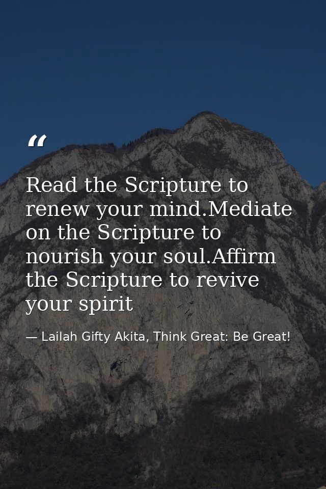 Read the Scripture to renew your mind.Mediate on the Scripture to nourish your soul.Affirm the Scripture to revive your  — Lailah Gifty Akita, Think Great: Be Great!
