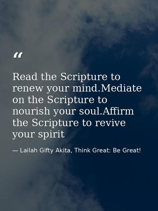 Read the Scripture to renew your mind.Mediate on the Scripture to nourish your soul.Affirm the Scripture to revive your  — Lailah Gifty Akita, Think Great: Be Great!