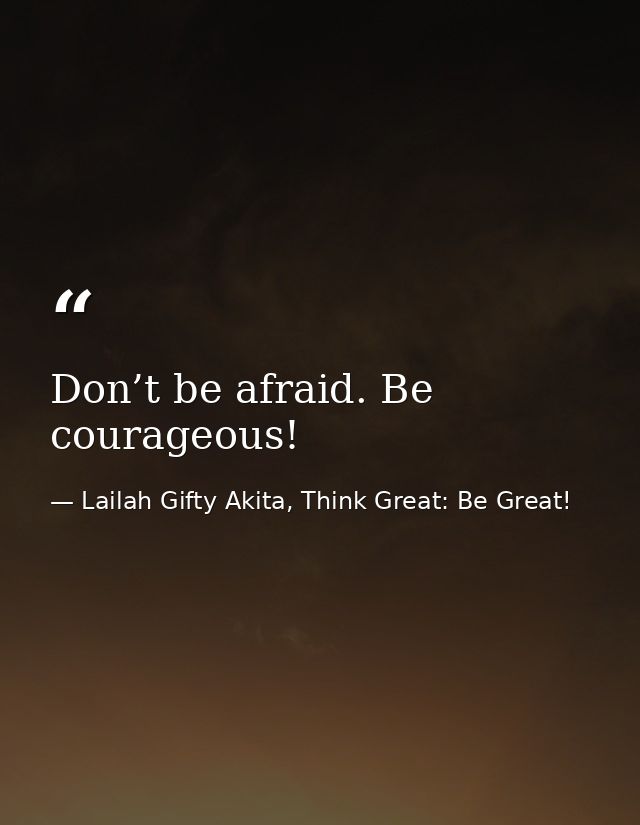 Don’t be afraid. Be courageous! — Lailah Gifty Akita, Think Great: Be Great!