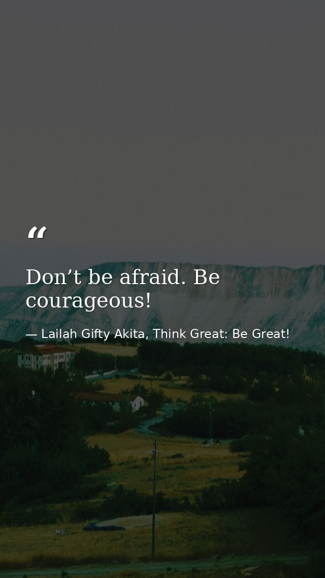 Don’t be afraid. Be courageous! — Lailah Gifty Akita, Think Great: Be Great!