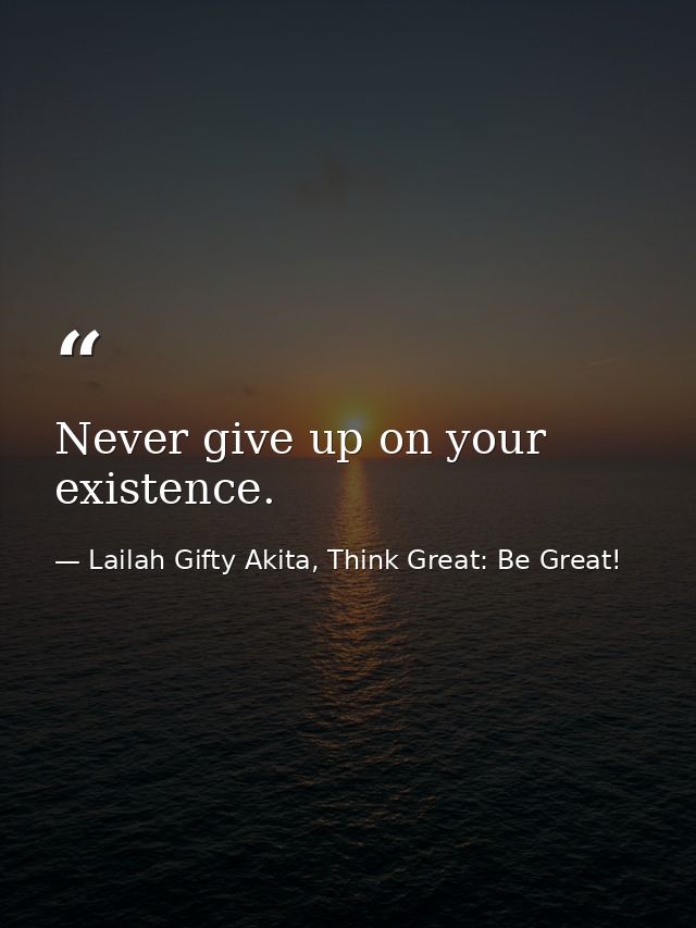 Never give up on your existence. — Lailah Gifty Akita, Think Great: Be Great!