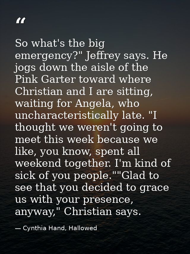 So what's the big emergency?" Jeffrey says. He jogs down the aisle of the Pink Garter toward where Christian and I are s — Cynthia Hand, Hallowed