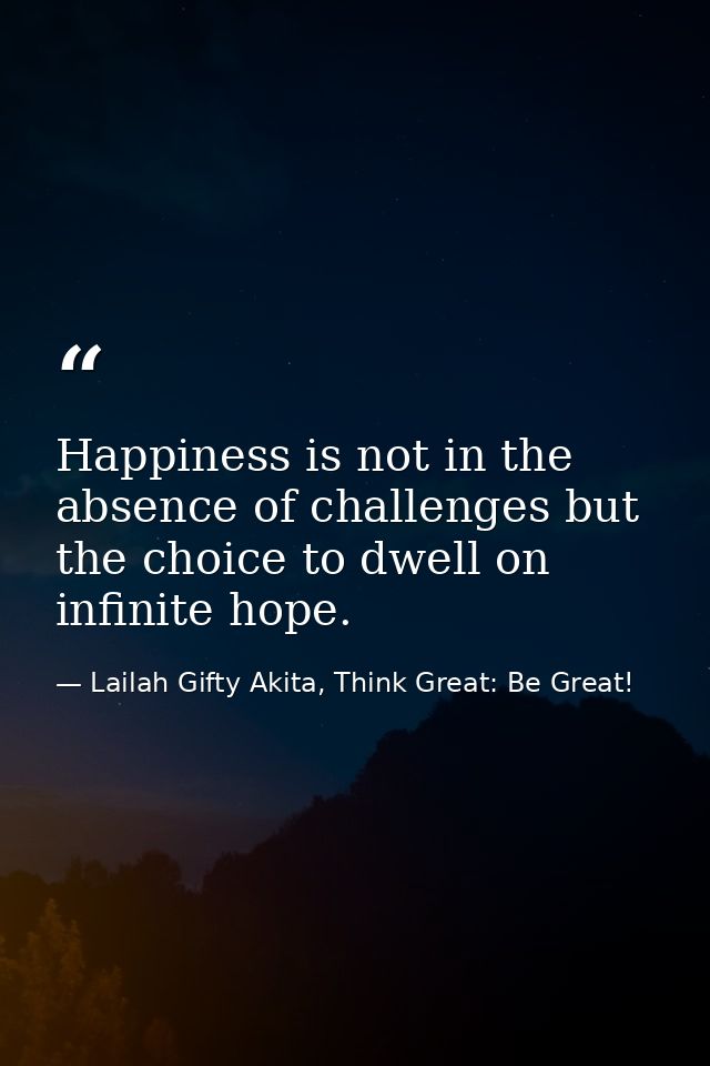 Happiness is not in the absence of challenges but the choice to dwell on infinite hope. — Lailah Gifty Akita, Think Great: Be Great!