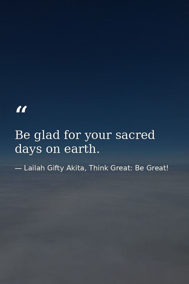 Be glad for your sacred days on earth. — Lailah Gifty Akita, Think Great: Be Great!