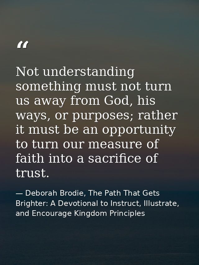 Not understanding something must not turn us away from God, his ways, or purposes; rather it must be an opportunity to t — Deborah Brodie, The Path That Gets Brighter: A Devotional to Instruct, Illustrate, and Encourage Kingdom Principles