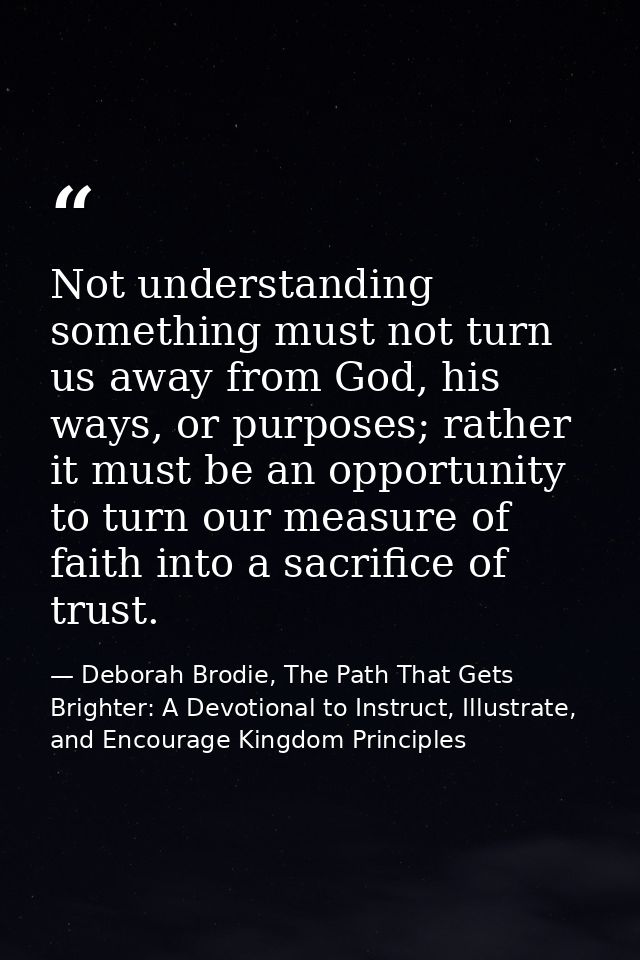 Not understanding something must not turn us away from God, his ways, or purposes; rather it must be an opportunity to t — Deborah Brodie, The Path That Gets Brighter: A Devotional to Instruct, Illustrate, and Encourage Kingdom Principles