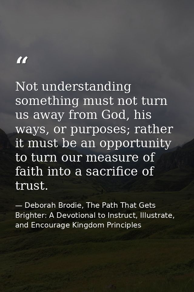 Not understanding something must not turn us away from God, his ways, or purposes; rather it must be an opportunity to t — Deborah Brodie, The Path That Gets Brighter: A Devotional to Instruct, Illustrate, and Encourage Kingdom Principles