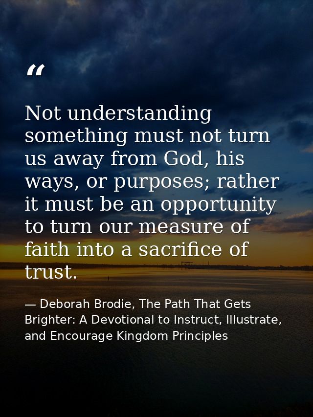 Not understanding something must not turn us away from God, his ways, or purposes; rather it must be an opportunity to t — Deborah Brodie, The Path That Gets Brighter: A Devotional to Instruct, Illustrate, and Encourage Kingdom Principles