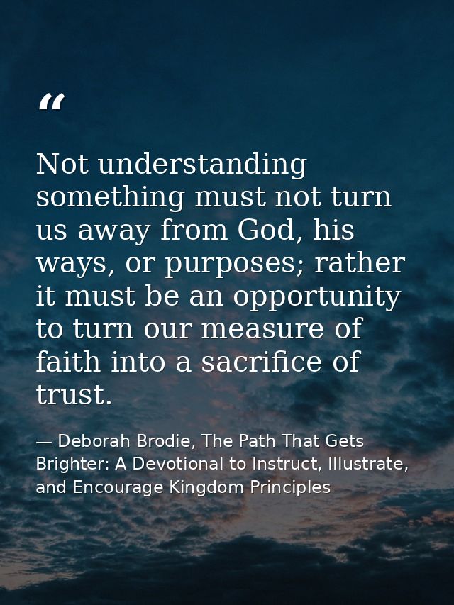 Not understanding something must not turn us away from God, his ways, or purposes; rather it must be an opportunity to t — Deborah Brodie, The Path That Gets Brighter: A Devotional to Instruct, Illustrate, and Encourage Kingdom Principles