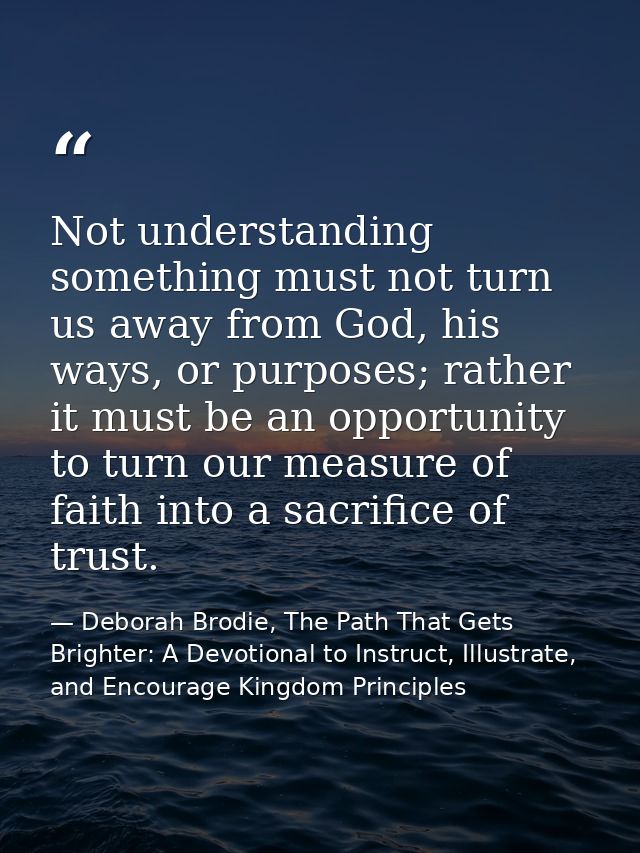 Not understanding something must not turn us away from God, his ways, or purposes; rather it must be an opportunity to t — Deborah Brodie, The Path That Gets Brighter: A Devotional to Instruct, Illustrate, and Encourage Kingdom Principles