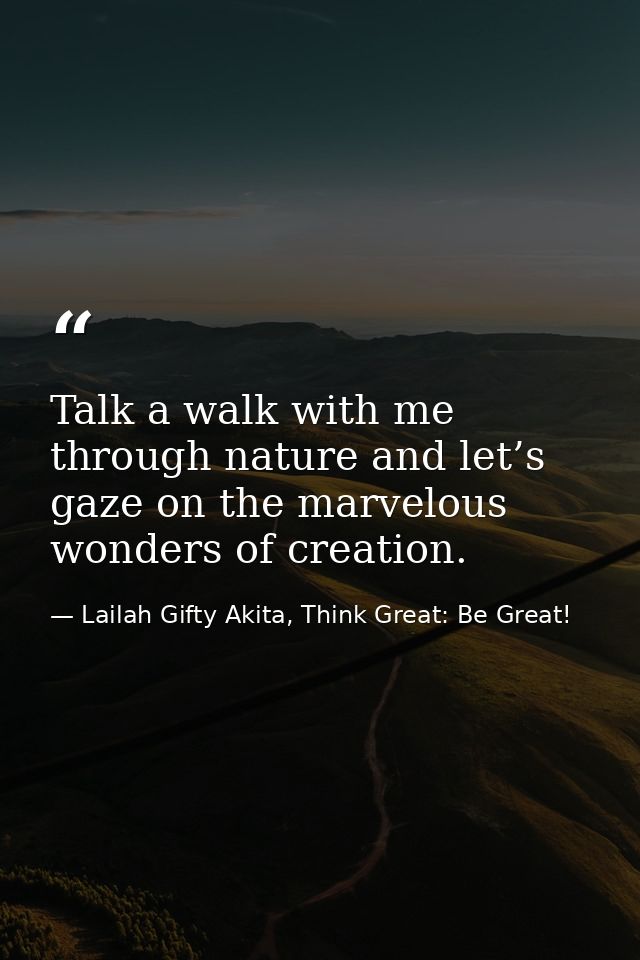 Talk a walk with me through nature and let’s gaze on the marvelous wonders of creation. — Lailah Gifty Akita, Think Great: Be Great!