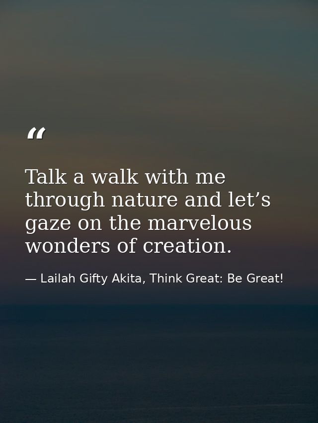 Talk a walk with me through nature and let’s gaze on the marvelous wonders of creation. — Lailah Gifty Akita, Think Great: Be Great!