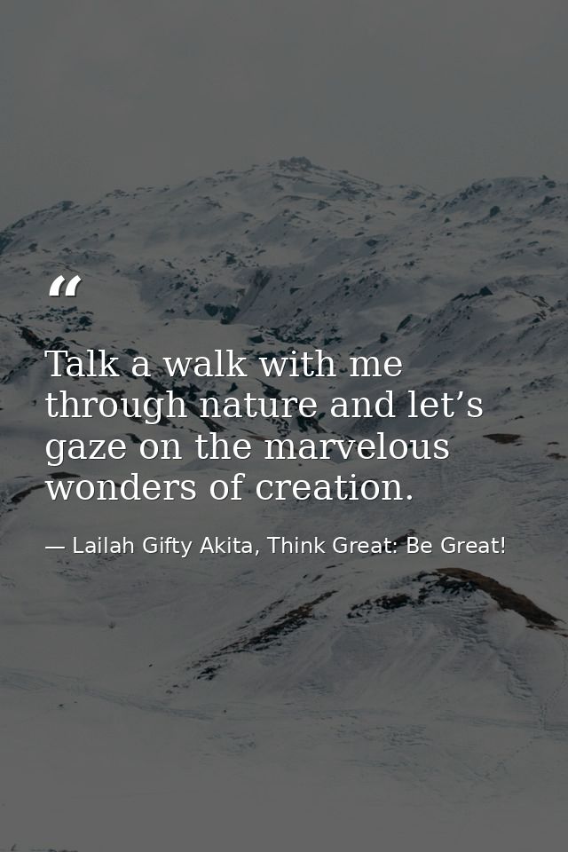 Talk a walk with me through nature and let’s gaze on the marvelous wonders of creation. — Lailah Gifty Akita, Think Great: Be Great!