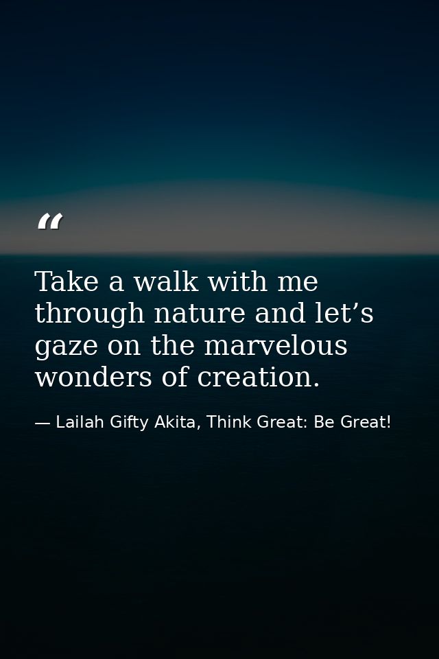 Take a walk with me through nature and let’s gaze on the marvelous wonders of creation. — Lailah Gifty Akita, Think Great: Be Great!