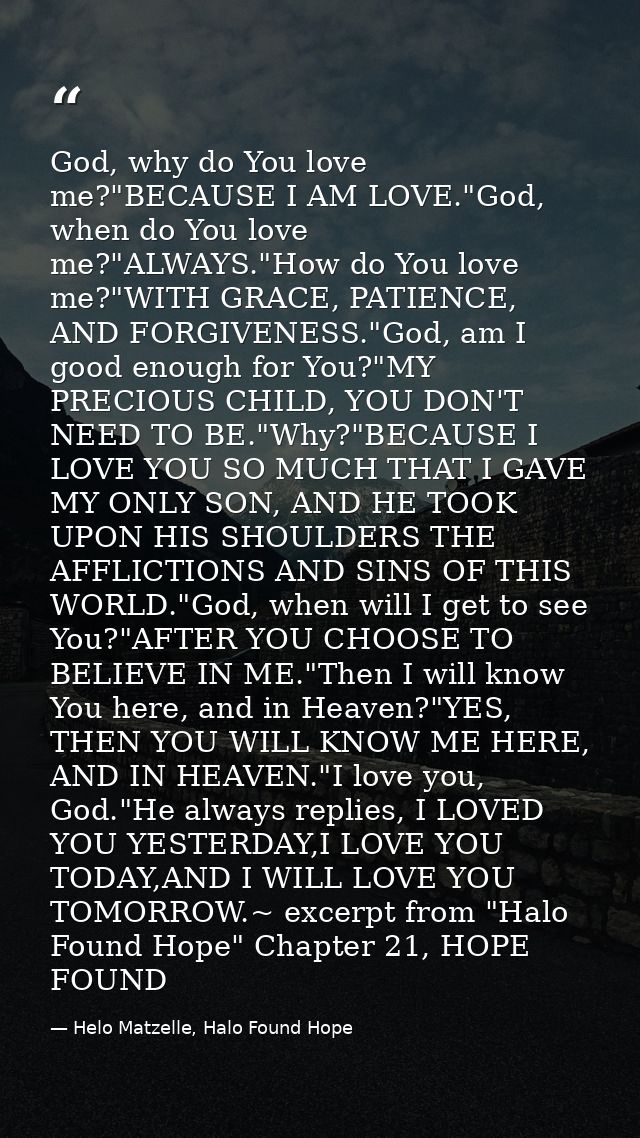 God, why do You love me?"BECAUSE I AM LOVE."God, when do You love me?"ALWAYS."How do You love me?"WITH GRACE, PATIENCE,  — Helo Matzelle, Halo Found Hope