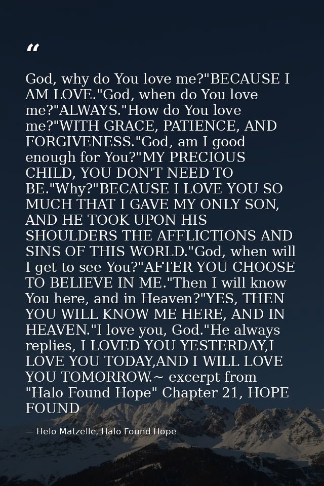 God, why do You love me?"BECAUSE I AM LOVE."God, when do You love me?"ALWAYS."How do You love me?"WITH GRACE, PATIENCE,  — Helo Matzelle, Halo Found Hope