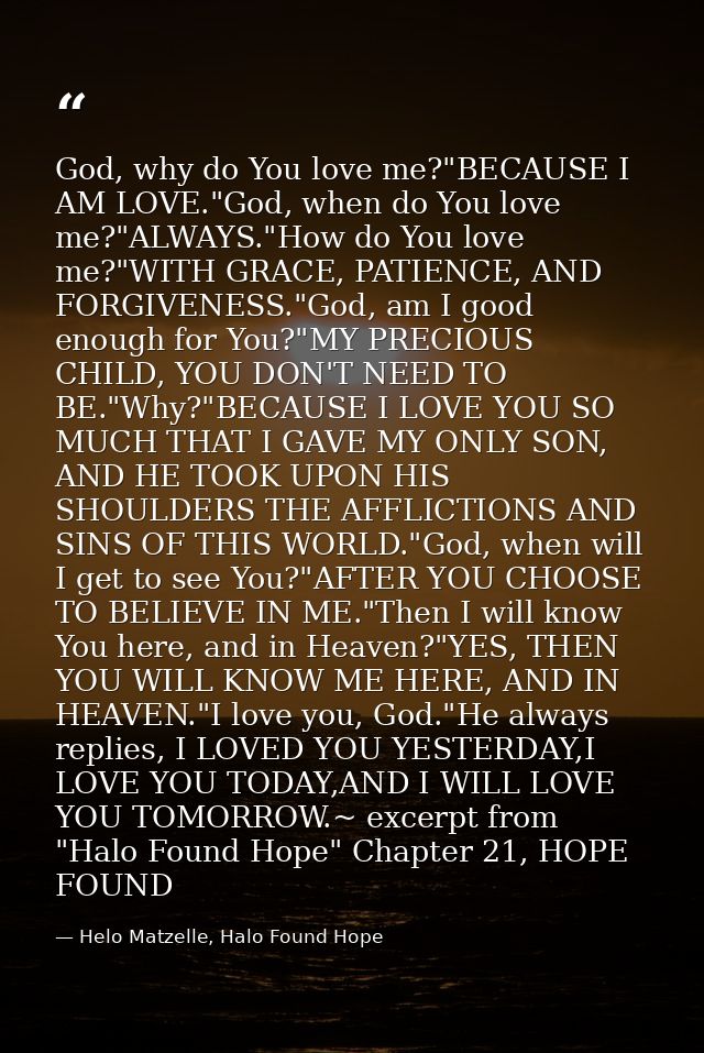 God, why do You love me?"BECAUSE I AM LOVE."God, when do You love me?"ALWAYS."How do You love me?"WITH GRACE, PATIENCE,  — Helo Matzelle, Halo Found Hope