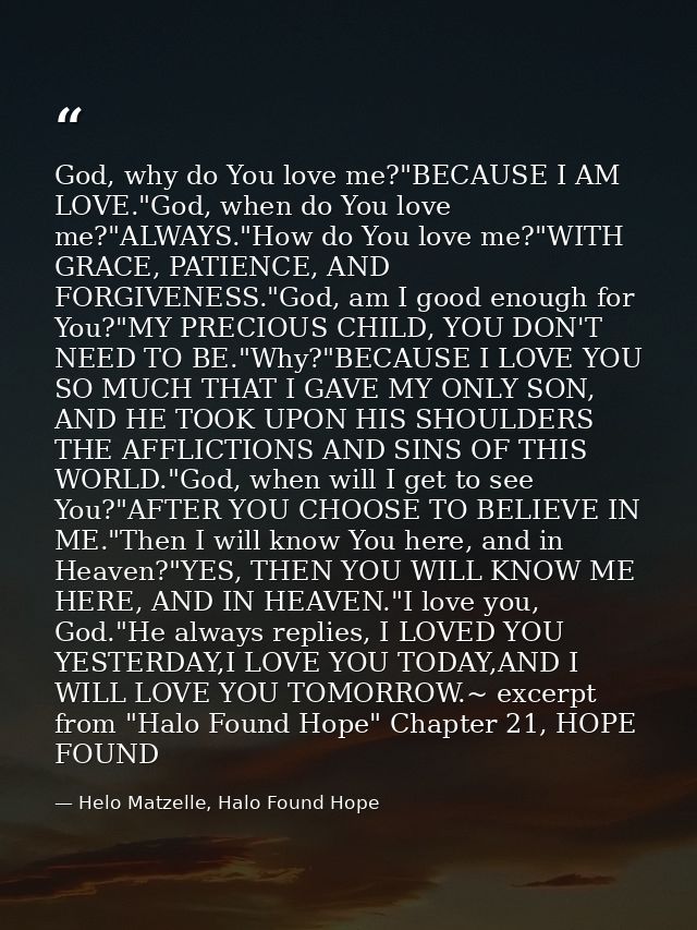 God, why do You love me?"BECAUSE I AM LOVE."God, when do You love me?"ALWAYS."How do You love me?"WITH GRACE, PATIENCE,  — Helo Matzelle, Halo Found Hope