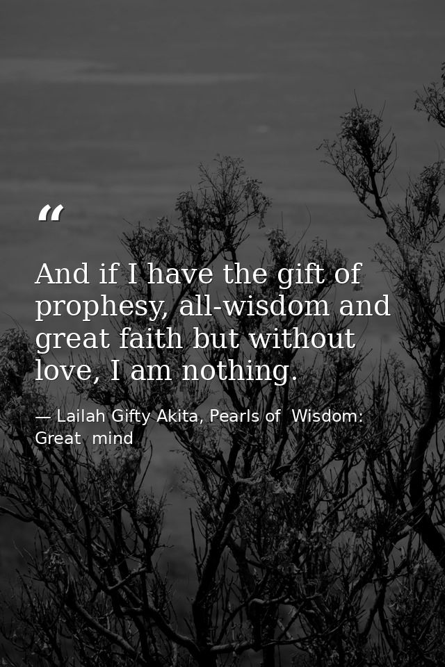And if I have the gift of prophesy, all-wisdom and great faith but without love, I am nothing. — Lailah Gifty Akita, Pearls of  Wisdom: Great  mind