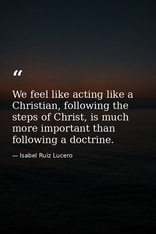 We feel like acting like a Christian, following the steps of Christ, is much more important than following a doctrine. — Isabel Ruiz Lucero