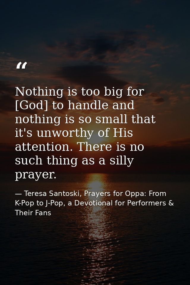 Nothing is too big for [God] to handle and nothing is so small that it's unworthy of His attention. There is no such thi — Teresa Santoski, Prayers for Oppa: From K-Pop to J-Pop, a Devotional for Performers & Their Fans