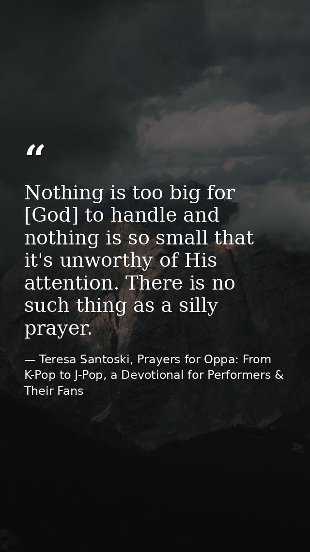 Nothing is too big for [God] to handle and nothing is so small that it's unworthy of His attention. There is no such thi — Teresa Santoski, Prayers for Oppa: From K-Pop to J-Pop, a Devotional for Performers & Their Fans