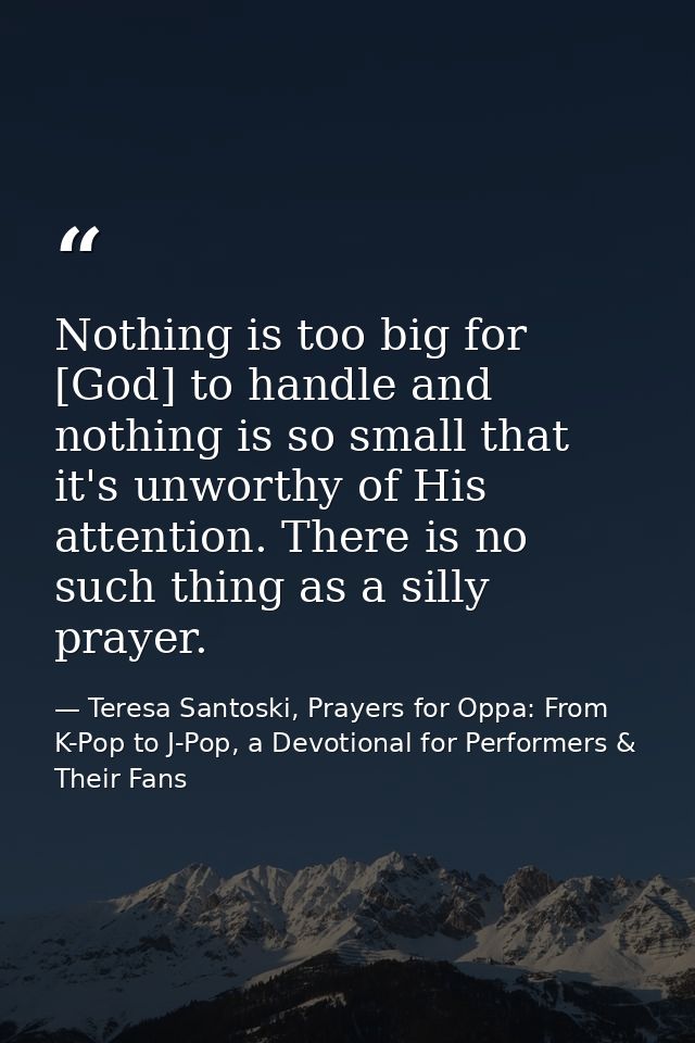 Nothing is too big for [God] to handle and nothing is so small that it's unworthy of His attention. There is no such thi — Teresa Santoski, Prayers for Oppa: From K-Pop to J-Pop, a Devotional for Performers & Their Fans