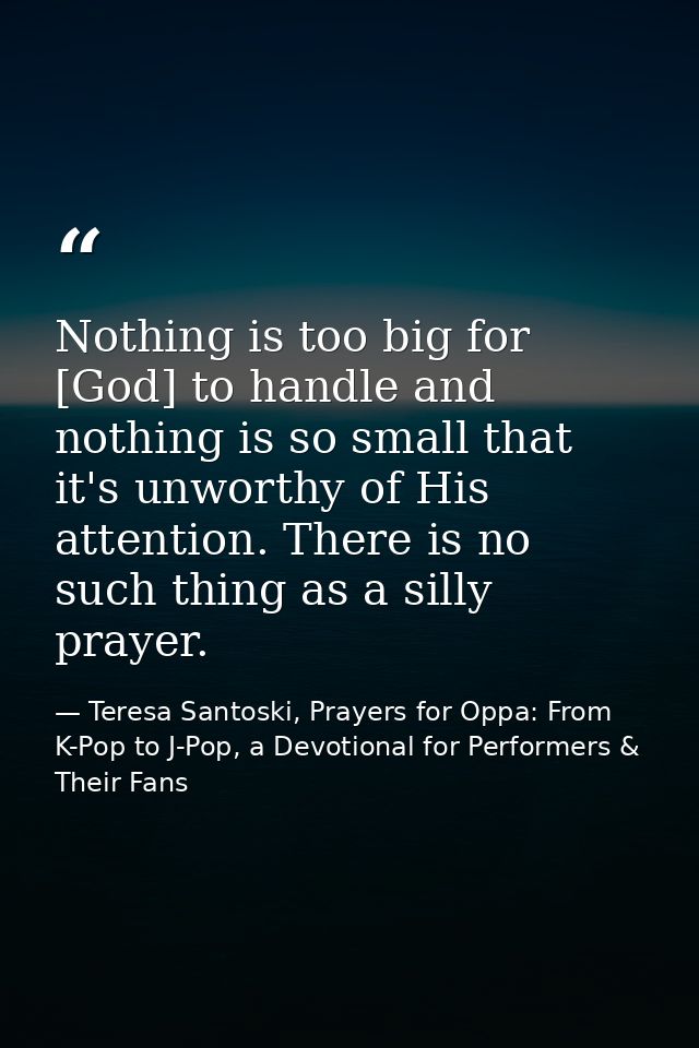 Nothing is too big for [God] to handle and nothing is so small that it's unworthy of His attention. There is no such thi — Teresa Santoski, Prayers for Oppa: From K-Pop to J-Pop, a Devotional for Performers & Their Fans