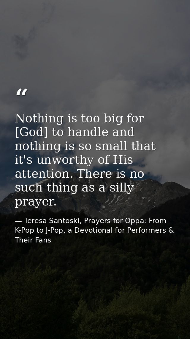 Nothing is too big for [God] to handle and nothing is so small that it's unworthy of His attention. There is no such thi — Teresa Santoski, Prayers for Oppa: From K-Pop to J-Pop, a Devotional for Performers & Their Fans