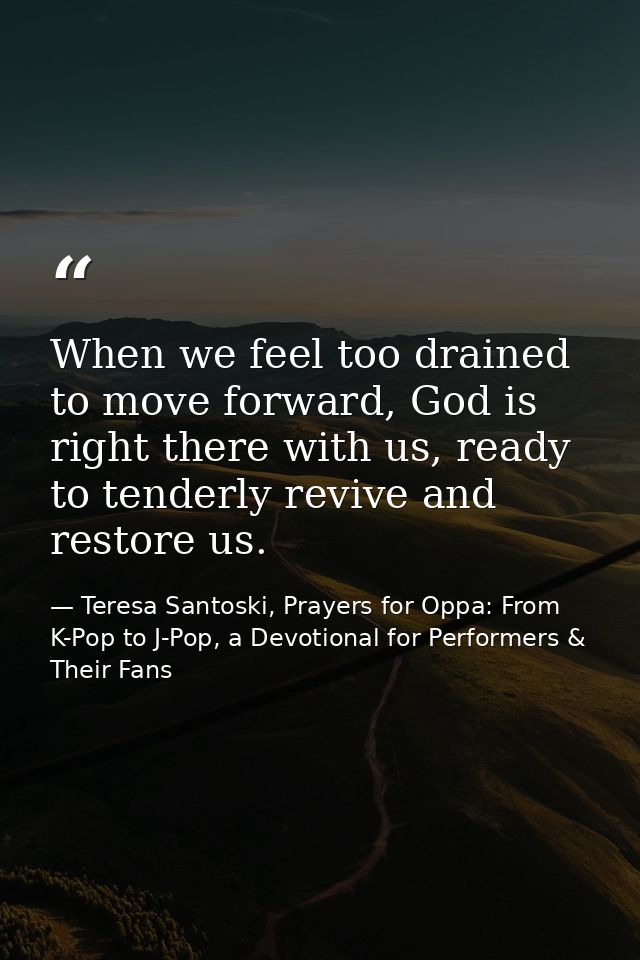When we feel too drained to move forward, God is right there with us, ready to tenderly revive and restore us. — Teresa Santoski, Prayers for Oppa: From K-Pop to J-Pop, a Devotional for Performers & Their Fans