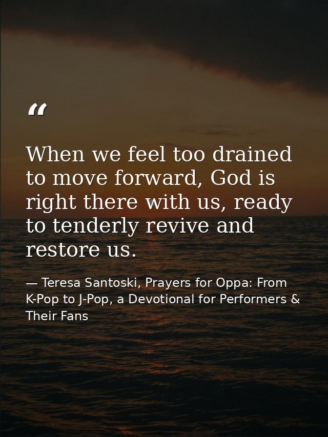When we feel too drained to move forward, God is right there with us, ready to tenderly revive and restore us. — Teresa Santoski, Prayers for Oppa: From K-Pop to J-Pop, a Devotional for Performers & Their Fans