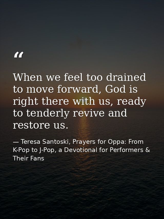 When we feel too drained to move forward, God is right there with us, ready to tenderly revive and restore us. — Teresa Santoski, Prayers for Oppa: From K-Pop to J-Pop, a Devotional for Performers & Their Fans