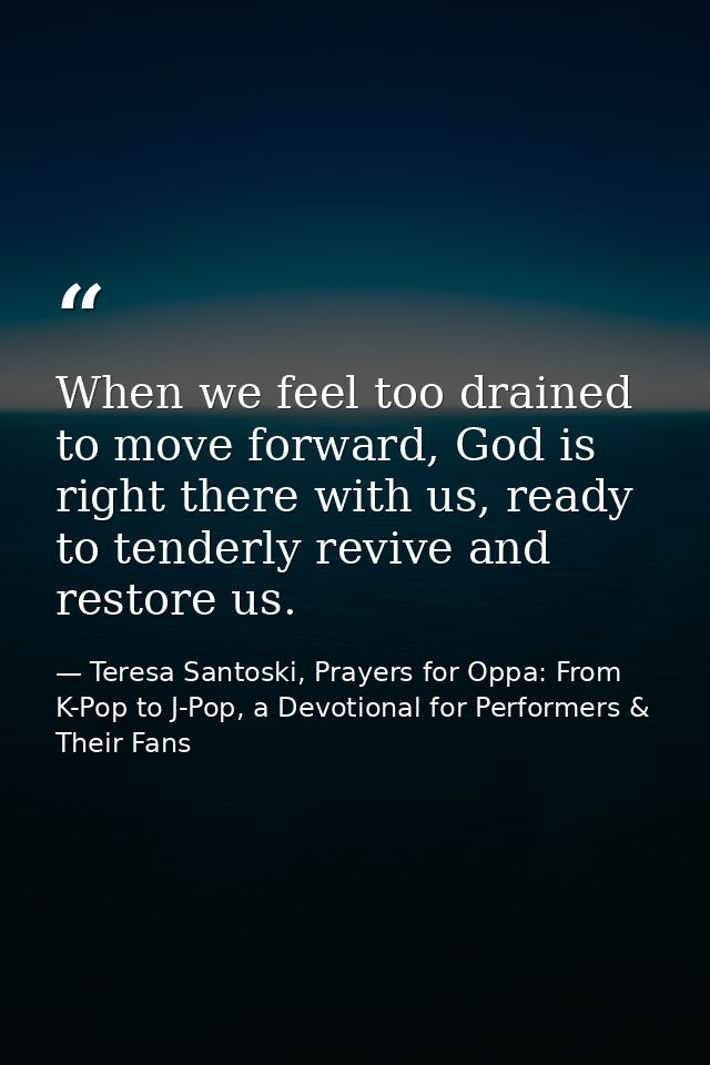 When we feel too drained to move forward, God is right there with us, ready to tenderly revive and restore us. — Teresa Santoski, Prayers for Oppa: From K-Pop to J-Pop, a Devotional for Performers & Their Fans
