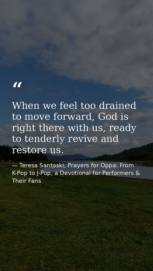 When we feel too drained to move forward, God is right there with us, ready to tenderly revive and restore us. — Teresa Santoski, Prayers for Oppa: From K-Pop to J-Pop, a Devotional for Performers & Their Fans