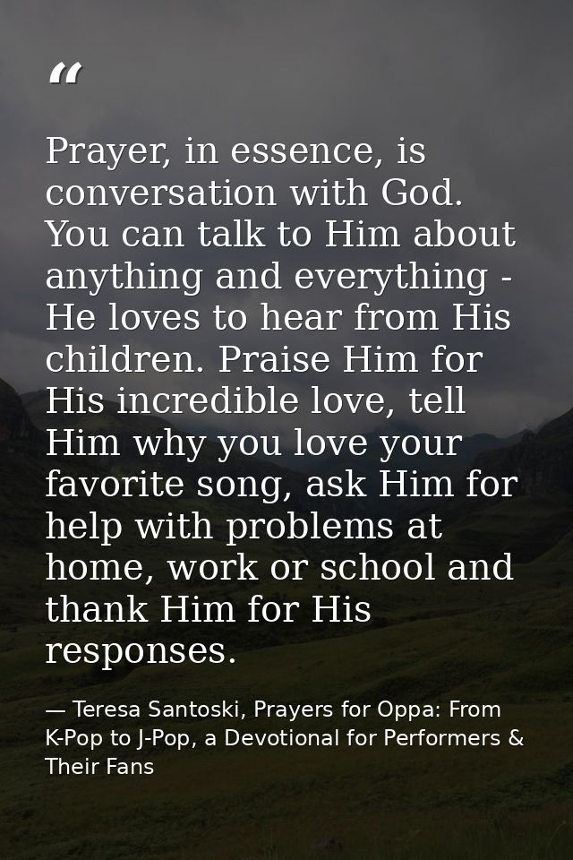 Prayer, in essence, is conversation with God. You can talk to Him about anything and everything - He loves to hear from  — Teresa Santoski, Prayers for Oppa: From K-Pop to J-Pop, a Devotional for Performers & Their Fans