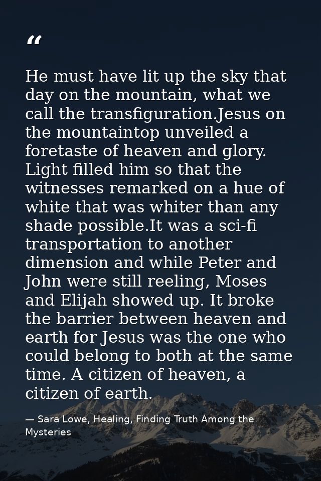 He must have lit up the sky that day on the mountain, what we call the transfiguration.Jesus on the mountaintop unveiled — Sara Lowe, Healing, Finding Truth Among the Mysteries