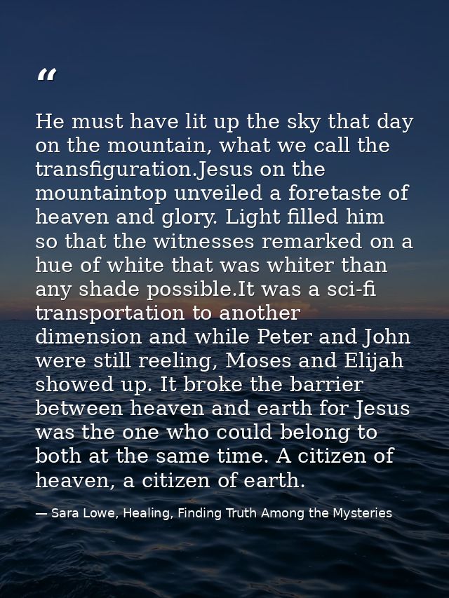 He must have lit up the sky that day on the mountain, what we call the transfiguration.Jesus on the mountaintop unveiled — Sara Lowe, Healing, Finding Truth Among the Mysteries