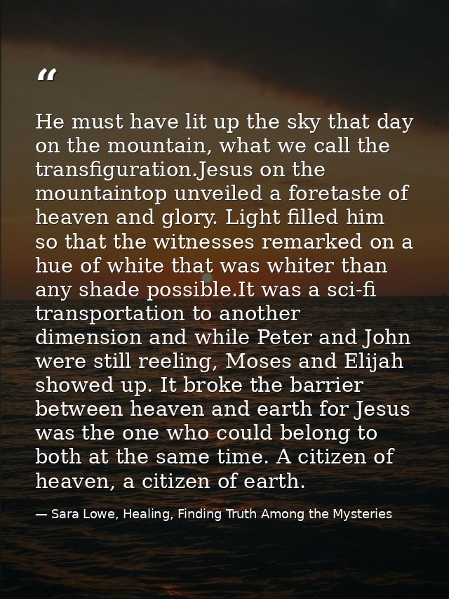 He must have lit up the sky that day on the mountain, what we call the transfiguration.Jesus on the mountaintop unveiled — Sara Lowe, Healing, Finding Truth Among the Mysteries
