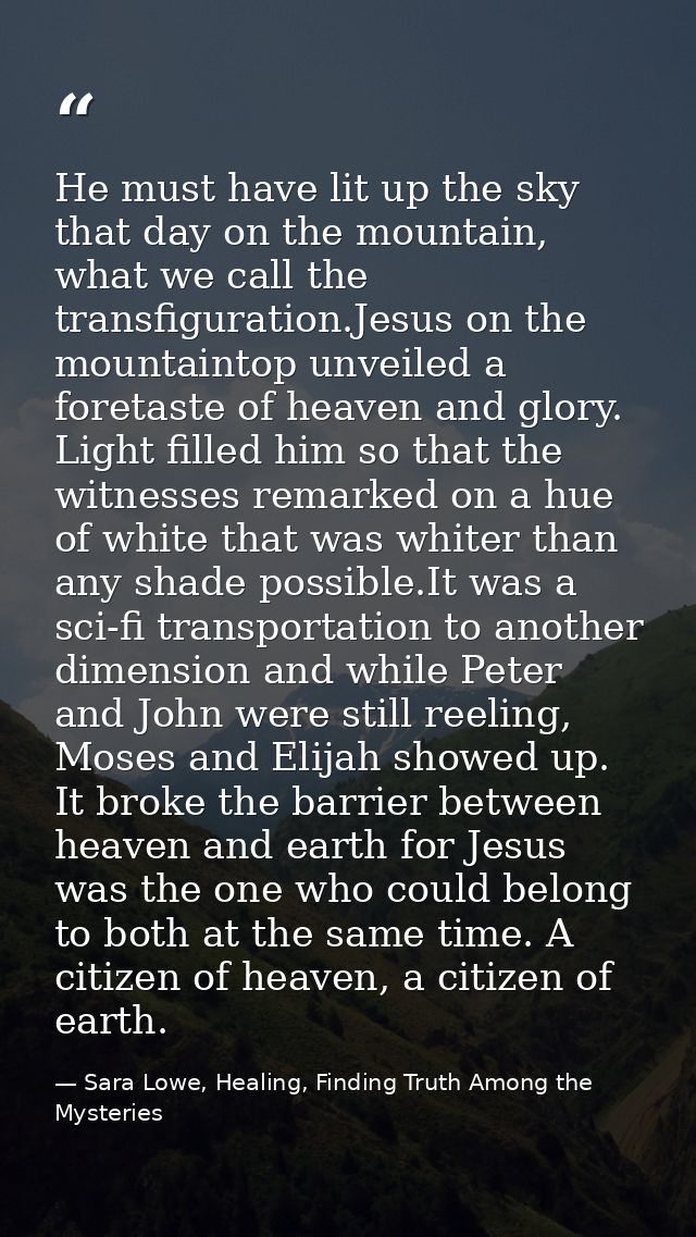 He must have lit up the sky that day on the mountain, what we call the transfiguration.Jesus on the mountaintop unveiled — Sara Lowe, Healing, Finding Truth Among the Mysteries