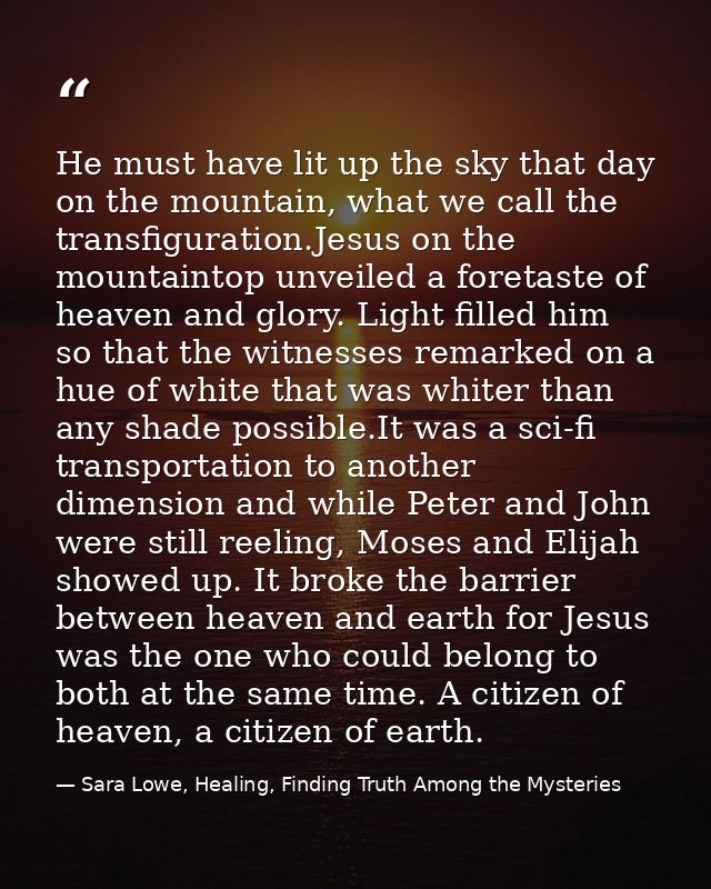 He must have lit up the sky that day on the mountain, what we call the transfiguration.Jesus on the mountaintop unveiled — Sara Lowe, Healing, Finding Truth Among the Mysteries